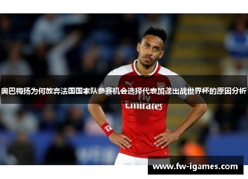 奥巴梅扬为何放弃法国国家队参赛机会选择代表加蓬出战世界杯的原因分析