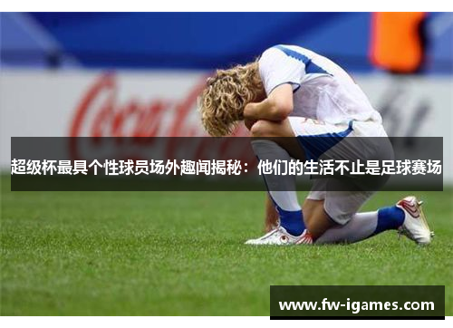 超级杯最具个性球员场外趣闻揭秘:他们的生活不止是足球赛场 超级杯最具个性球员场外趣闻揭秘:他们的生活不止是足球赛场