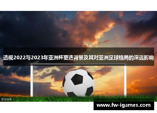 透视2022与2023年亚洲杯更迭背景及其对亚洲足球格局的深远影响 透视2022与2023年亚洲杯更迭背景及其对亚洲足球格局的深远影响