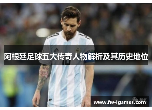 阿根廷足球五大传奇人物解析及其历史地位 阿根廷足球五大传奇人物解析及其历史地位