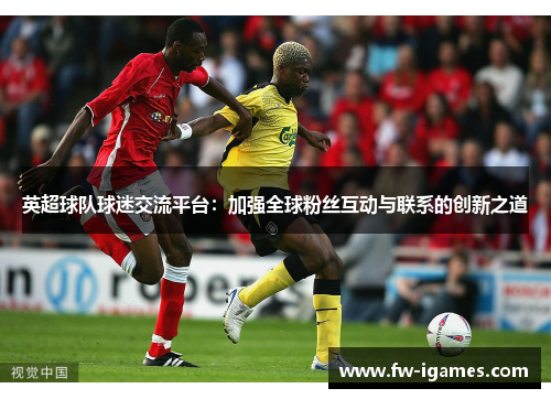 英超球队球迷交流平台:加强全球粉丝互动与联系的创新之道 英超球队球迷交流平台:加强全球粉丝互动与联系的创新之道