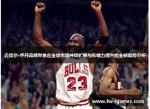 迈克尔·乔丹品牌形象在全球市场持续扩展与影响力提升的全新趋势分析