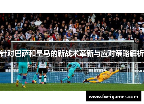 针对巴萨和皇马的新战术革新与应对策略解析