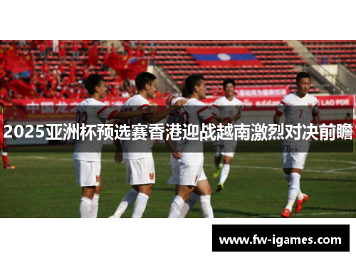 2025亚洲杯预选赛香港迎战越南激烈对决前瞻 2025亚洲杯预选赛香港迎战越南激烈对决前瞻