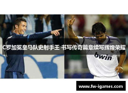 C罗加冕皇马队史射手王 书写传奇篇章续写辉煌荣耀 C罗加冕皇马队史射手王 书写传奇篇章续写辉煌荣耀