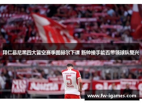 拜仁慕尼黑四大皆空赛季图赫尔下课 新帅接手能否带领球队复兴 拜仁慕尼黑四大皆空赛季图赫尔下课 新帅接手能否带领球队复兴