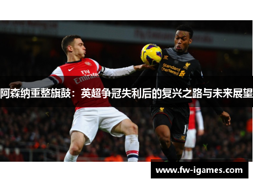 阿森纳重整旗鼓:英超争冠失利后的复兴之路与未来展望 阿森纳重整旗鼓:英超争冠失利后的复兴之路与未来展望