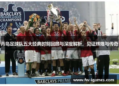 青岛足球队五大经典时刻回顾与深度解析，见证辉煌与传奇