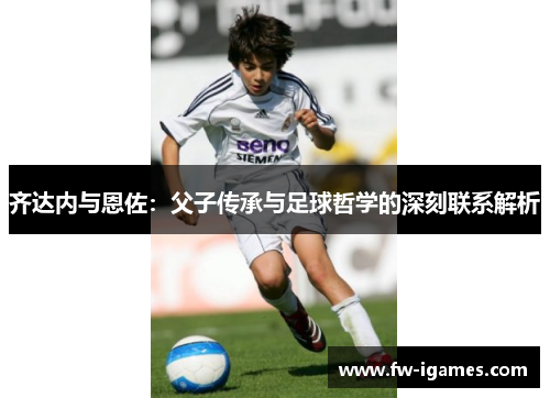 齐达内与恩佐:父子传承与足球哲学的深刻联系解析 齐达内与恩佐:父子传承与足球哲学的深刻联系解析