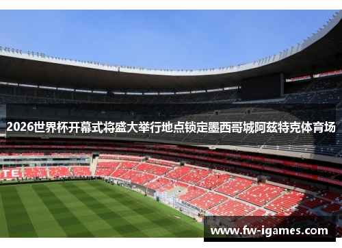 2026世界杯开幕式将盛大举行地点锁定墨西哥城阿兹特克体育场 2026世界杯开幕式将盛大举行地点锁定墨西哥城阿兹特克体育场